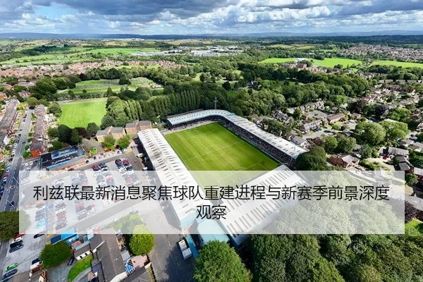 利兹联最新消息聚焦球队重建进程与新赛季前景深度观察